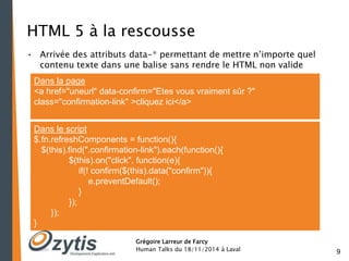 9 
HTML 5 à la rescousse 
• Arrivée des attributs data-* permettant de mettre n’importe quel 
contenu texte dans une balise sans rendre le HTML non valide 
Dans la page 
<a href="uneurl" data-confirm="Etes vous vraiment sûr ?" 
class="confirmation-link" >cliquez ici</a> 
Dans le script 
$.fn.refreshComponents = function(){ 
$(this).find(".confirmation-link").each(function(){ 
$(this).on("click", function(e){ 
if(! confirm($(this).data("confirm")){ 
e.preventDefault(); 
Grégoire Larreur de Farcy 
Human Talks du 18/11/2014 à Laval 
} 
}); 
}); 
} 
 