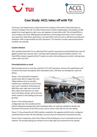 Case Study: ACCL takes off with TUI
TUI Group is the largest leisure, travel and tourism company in the world. Previously known as
Thomson Holidays in the UK, TUI UK & Ireland serves 6 million holidaymakers and employs 12,500
people from travel agents to cabin crew, and engineers to back office staff. The UK Head Office in
Luton employs more than 3000 people and advances in technology meant that a new IT network
was required to allow faster applications, consistent WiFi, and to ensure an efficient and productive
workplace. With a large building and 24/7 operations, TUI required a trusted, experienced partner
and ACCL was selected.
Custom Solution
ACCL worked closely with TUI to understand their specific requirements and identified that a new 10
gigabit network was required, with a new fibre optic backbone linking 20 network cabinets. The
Head Office network supports all the IT systems as well as the building access control, meeting room
system, WiFi and CCTV.
Ensuring business as usual
Maintaining business as usual was critical for TUI’s 24/7 operations and once the specification and
timing for the project was agreed, ACCL developed a plan, with back-up contingencies, split into
phases.
Phase 1: The existing fibre backbone
would not be able to support the new
10Gig switches and so a new fibre
network was installed by an 8 man ACCL
team over 2 weekends. 8 kilometres of
OM4 fibre optic cable and a total of 40
fibre cables were diversely run under
floors and above ceilings, split so that the
whole network in the building could never
go down.
Phase 2: The existing network
configuration was not recorded and the
cabinet cabling was disorganised, with unlabelled cables. An audit was needed to identify and
document the functions of all of the circuits, and to create a clear plan for the new cabling.
Phase 3: TUI purchased the 65 CISCO switches needed for the upgrade and ACCL built, configured
and tested these at their off-site build labs, to ensure that all components functioned correctly.
Phase 4: Over 4 weekends, each of the 4 floors of the building was in turn connected to the new
network. The existing cabling was checked on the Friday night and removed from the cabinet,
 