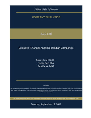 gtÇtç eÉç XåvÄâá|äx

                                           COMPANY FINALYTICS




                                                           ACC Ltd


                Exclusive Financial Analysis of Indian Companies



                                                   Prepared and Edited By‐
                                                      Tanay Roy, CFA
                                                      Peu Karak, MBA




                                                                 Disclaimer

 The information, opinions, estimates and forecasts contained in this document have been arrived at or obtained from public sources believed 
 to be reliable and in good faith which has not been independently verified and no warranty, express or implied, is made as to their accuracy, 
                                                        completeness or correctness. 




      For more information about this sample and our other services, please write to tanay.roy2008@gmail.com



                                         Monday, September 19, 2011
 
