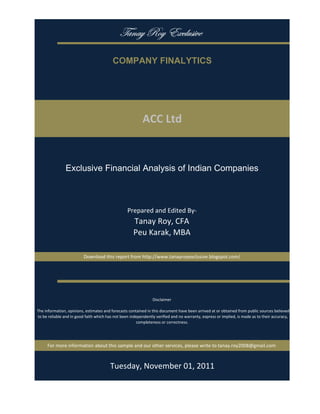 gtÇtç eÉç XåvÄâá|äx

                                           COMPANY FINALYTICS




                                                           ACC Ltd


                Exclusive Financial Analysis of Indian Companies



                                                   Prepared and Edited By‐
                                                      Tanay Roy, CFA
                                                      Peu Karak, MBA

                          Download this report from http://www.tanayroyexclusive.blogspot.com/




                                                                 Disclaimer

 The information, opinions, estimates and forecasts contained in this document have been arrived at or obtained from public sources believed 
 to be reliable and in good faith which has not been independently verified and no warranty, express or implied, is made as to their accuracy, 
                                                        completeness or correctness. 




      For more information about this sample and our other services, please write to tanay.roy2008@gmail.com



                                         Tuesday, November 01, 2011
 