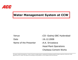 Water Management System at CCW




 Venue                                                                            :CII- Godrej GBC Hyderabad
 Date                                                                             :16.12.2008
 Name of the Presenter                                                            :A.K. Srivastava
                                                                                    Head Plant Operations
                                                                                    Chaibasa Cement Works

This report is solely for the internal use. No part of it may be circulated, quoted, or reproduced for distribution outside the company organization without prior written
approval from ACC Limited. This material was used during an oral presentation; it is not a complete record of the discussion.
 