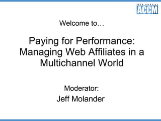 Welcome to… Paying for Performance: Managing Web Affiliates in a Multichannel World Moderator: Jeff Molander 