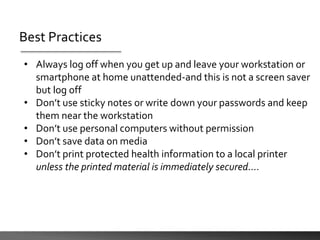 Best Practices
• Always log off when you get up and leave your workstation or
smartphone at home unattended-and this is not a screen saver
but log off
• Don’t use sticky notes or write down your passwords and keep
them near the workstation
• Don’t use personal computers without permission
• Don’t save data on media
• Don’t print protected health information to a local printer
unless the printed material is immediately secured….
 