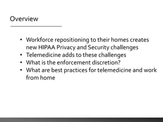 Overview
• Workforce repositioning to their homes creates
new HIPAA Privacy and Security challenges
• Telemedicine adds to these challenges
• What is the enforcement discretion?
• What are best practices for telemedicine and work
from home
 