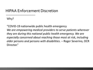 HIPAA Enforcement Discretion
Why?
“COVID-19 nationwide public health emergency
We are empowering medical providers to serve patients wherever
they are during this national public health emergency. We are
especially concerned about reaching those most at risk, including
older persons and persons with disabilities. – Roger Severino, OCR
Director.”
 
