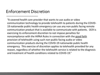Enforcement Discretion
“A covered health care provider that wants to use audio or video
communication technology to provide telehealth to patients during the COVID-
19 nationwide public health emergency can use any non-public facing remote
communication product that is available to communicate with patients. OCR is
exercising its enforcement discretion to not impose penalties for
noncompliance with the HIPAA Rules in connection with the good faith
provision of telehealth using such non-public facing audio or video
communication products during the COVID-19 nationwide public health
emergency. This exercise of discretion applies to telehealth provided for any
reason, regardless of whether the telehealth service is related to the diagnosis
and treatment of health conditions related to COVID-19.”
 