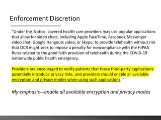 Enforcement Discretion
“Under this Notice, covered health care providers may use popular applications
that allow for video chats, including Apple FaceTime, Facebook Messenger
video chat, Google Hangouts video, or Skype, to provide telehealth without risk
that OCR might seek to impose a penalty for noncompliance with the HIPAA
Rules related to the good faith provision of telehealth during the COVID-19
nationwide public health emergency.
Providers are encouraged to notify patients that these third-party applications
potentially introduce privacy risks, and providers should enable all available
encryption and privacy modes when using such applications. ”
My emphasis—enable all available encryption and privacy modes
 