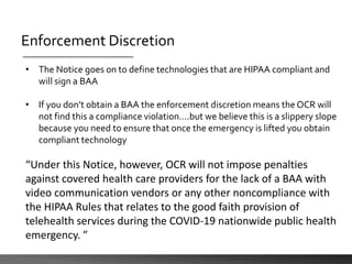 Enforcement Discretion
• The Notice goes on to define technologies that are HIPAA compliant and
will sign a BAA
• If you don’t obtain a BAA the enforcement discretion means the OCR will
not find this a compliance violation….but we believe this is a slippery slope
because you need to ensure that once the emergency is lifted you obtain
compliant technology
“Under this Notice, however, OCR will not impose penalties
against covered health care providers for the lack of a BAA with
video communication vendors or any other noncompliance with
the HIPAA Rules that relates to the good faith provision of
telehealth services during the COVID-19 nationwide public health
emergency. ”
 