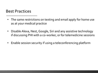 Best Practices
• The same restrictions on texting and email apply for home use
as at your medical practice
• Disable Alexa, Nest, Google, Siri and any assistive technology
if discussing PHI with a co-worker, or for telemedicine sessions
• Enable session security if using a teleconferencing platform
 