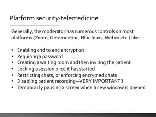 Platform security-telemedicine
Generally, the moderator has numerous controls on most
platforms (Zoom, Gotomeeting, BlueJeans,Webex etc.) like:
• Enabling end to end encryption
• Requiring a password
• Creating a waiting room and then inviting the patient
• Locking a session once it has started
• Restricting chats, or enforcing encrypted chats
• Disabling patient recording—VERY IMPORTANT!!
• Temporarily pausing a screen when a new window is opened
 