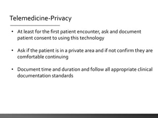 Telemedicine-Privacy
• At least for the first patient encounter, ask and document
patient consent to using this technology
• Ask if the patient is in a private area and if not confirm they are
comfortable continuing
• Document time and duration and follow all appropriate clinical
documentation standards
 