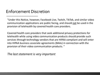 Enforcement Discretion
“Under this Notice, however, Facebook Live, Twitch, TikTok, and similar video
communication applications are public facing, and should not be used in the
provision of telehealth by covered health care providers.
Covered health care providers that seek additional privacy protections for
telehealth while using video communication products should provide such
services through technology vendors that are HIPAA compliant and will enter
into HIPAA business associate agreements (BAAs) in connection with the
provision of their video communication products. ”
The last statement is very important
 