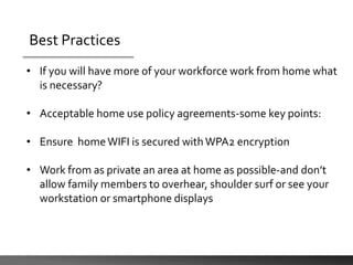 Best Practices
• If you will have more of your workforce work from home what
is necessary?
• Acceptable home use policy agreements-some key points:
• Ensure homeWIFI is secured with WPA2 encryption
• Work from as private an area at home as possible-and don’t
allow family members to overhear, shoulder surf or see your
workstation or smartphone displays
 