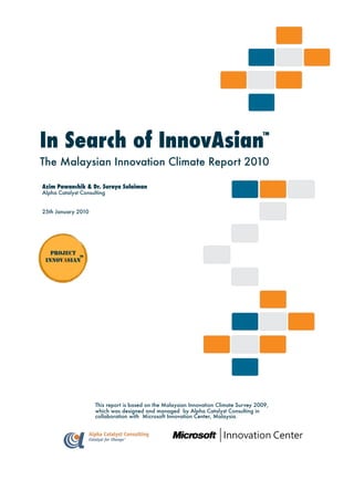 (Co. No.: 1273639-U)



In Search of InnovAsian                                                                   ™
                                                                               Change
                                                                               Renewal
                                                                               Innovasian
                                                                               Second Curve Creation
The Malaysian Innovation Climate Report 2010

Azim Pawanchik & Dr. Suraya Sulaiman
Alpha Catalyst Consulting


25th January 2010




   PROJECT
           ™
 INNOVASIAN




                                                        (Co. No.: 1273639-U)


                     This report is based on the Malaysian Innovation Climate Survey 2009,
                     which was designed and managed by Alpha Catalyst Consulting in
                     collaboration with Microsoft Innovation Center, Malaysia.
 