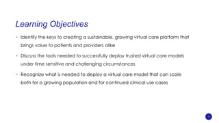 Learning Objectives
• Identify the keys to creating a sustainable, growing virtual care platform that
brings value to patients and providers alike
• Discuss the tools needed to successfully deploy trusted virtual care models
under time sensitive and challenging circumstances
• Recognize what is needed to deploy a virtual care model that can scale
both for a growing population and for continued clinical use cases
5
 