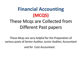Financial Accounting
(MCQS)
These Mcqs are Collected from
Different Past papers
These Mcqs are very helpful for the Preparation of
various posts of Senior Auditor, Junior Auditor, Accountant
and for Cost Accountant.
 