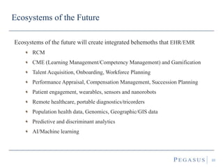 Ecosystems of the Future
Ecosystems of the future will create integrated behemoths that EHR/EMR
RCM
CME (Learning Management/Competency Management) and Gamification
Talent Acquisition, Onboarding, Workforce Planning
Performance Appraisal, Compensation Management, Succession Planning
Patient engagement, wearables, sensors and nanorobots
Remote healthcare, portable diagnostics/tricorders
Population health data, Genomics, Geographic/GIS data
Predictive and discriminant analytics
AI/Machine learning
10
 