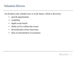 16
Valuation Drivers
Its all about cash, whether now or in the future, which is driven by:
growth opportunities
scalability
depth on the bench
ability to live without the owner
diversification of the client base
lack of concentration of customers
 