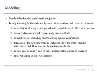 Modeling
24
Needs to be done by senior staff, not junior
Is only meaningful if conducted by a securities analyst, and takes into account:
valid historical analysis integrated with probabilities of different scenarios
industry dynamics, market size, and growth outlook
competitive set including benchmarking against competitors
forecasts of the subject company including fully integrated income
statements, cash flow statements and balance sheets
correct cost of equity, cost of debt, and market tolerance to leverage
all of which tie to the DCF analysis
 