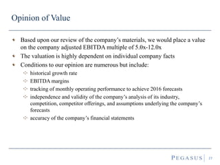 Opinion of Value
27
Based upon our review of the company’s materials, we would place a value
on the company adjusted EBITDA multiple of 5.0x-12.0x
The valuation is highly dependent on individual company facts
Conditions to our opinion are numerous but include:
historical growth rate
EBITDA margins
tracking of monthly operating performance to achieve 2016 forecasts
independence and validity of the company’s analysis of its industry,
competition, competitor offerings, and assumptions underlying the company’s
forecasts
accuracy of the company’s financial statements
 
