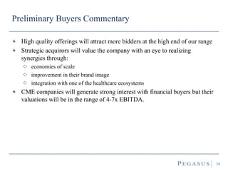Preliminary Buyers Commentary
High quality offerings will attract more bidders at the high end of our range
Strategic acquirors will value the company with an eye to realizing
synergies through:
economies of scale
improvement in their brand image
integration with one of the healthcare ecosystems
CME companies will generate strong interest with financial buyers but their
valuations will be in the range of 4-7x EBITDA.
28
 