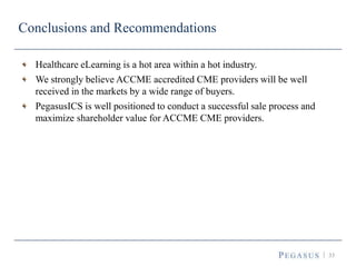 33
Conclusions and Recommendations
Healthcare eLearning is a hot area within a hot industry.
We strongly believe ACCME accredited CME providers will be well
received in the markets by a wide range of buyers.
PegasusICS is well positioned to conduct a successful sale process and
maximize shareholder value for ACCME CME providers.
 