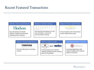 Recent Featured Transactions
Sell-side financial advisory to a 40
year old leader in executive
communication training
Advisory| Corporate Learning
Licensing negotiations with
industry leading multi-national
defense contractor
Monetization Advisory | Licensor
Financial advisory for international
human capital outsourcing
Advisory | Human Capital Services
Buy side advisory for North
America’s largest privately held
staffing services company
Advisory | Human Capital Services
Financial advisory for industry
leading emergency foods company
with rich IP portfolio
Advisory | Industry Leader
Sold to
Financial advisory for consulting
services
Advisory | Human Capital Services
 