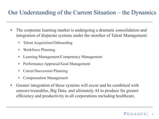 Our Understanding of the Current Situation – the Dynamics
The corporate learning market is undergoing a dramatic consolidation and
integration of disparate systems under the moniker of Talent Management:
Talent Acquisition/Onboarding
Workforce Planning
Learning Management/Competency Management
Performance Appraisal/Goal Management
Career/Succession Planning
Compensation Management
Greater integration of these systems will occur and be combined with
sensors/wearables, Big Data, and ultimately AI to produce far greater
efficiency and productivity in all corporations including healthcare.
5
 