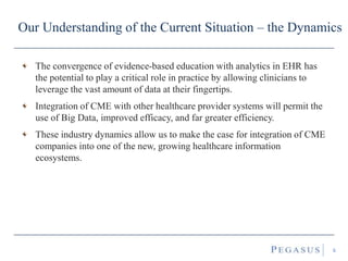 Our Understanding of the Current Situation – the Dynamics
The convergence of evidence-based education with analytics in EHR has
the potential to play a critical role in practice by allowing clinicians to
leverage the vast amount of data at their fingertips.
Integration of CME with other healthcare provider systems will permit the
use of Big Data, improved efficacy, and far greater efficiency.
These industry dynamics make the case for integration of CME companies
into one of the new, growing healthcare information ecosystems.
6
 
