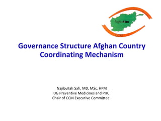 Governance Structure Afghan Country
Coordinating Mechanism
Najibullah Safi, MD, MSc. HPM
DG Preventive Medicines and PHC
Chair of CCM Executive Committee
 