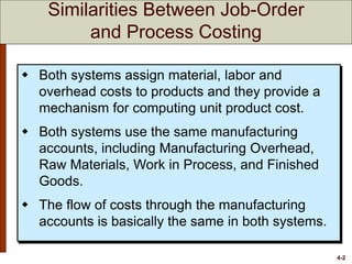4-2
 Both systems assign material, labor and
overhead costs to products and they provide a
mechanism for computing unit product cost.
 Both systems use the same manufacturing
accounts, including Manufacturing Overhead,
Raw Materials, Work in Process, and Finished
Goods.
 The flow of costs through the manufacturing
accounts is basically the same in both systems.
Similarities Between Job-Order
and Process Costing
 