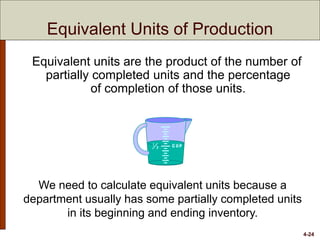 4-24
Equivalent units are the product of the number of
partially completed units and the percentage
of completion of those units.
We need to calculate equivalent units because a
department usually has some partially completed units
in its beginning and ending inventory.
Equivalent Units of Production
 