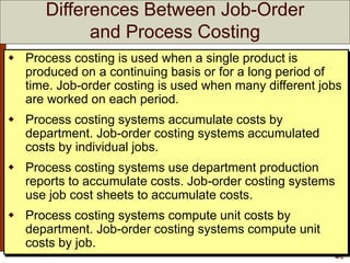 4-3
 Process costing is used when a single product is
produced on a continuing basis or for a long period of
time. Job-order costing is used when many different jobs
are worked on each period.
 Process costing systems accumulate costs by
department. Job-order costing systems accumulated
costs by individual jobs.
 Process costing systems use department production
reports to accumulate costs. Job-order costing systems
use job cost sheets to accumulate costs.
 Process costing systems compute unit costs by
department. Job-order costing systems compute unit
costs by job.
Differences Between Job-Order
and Process Costing
 