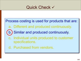 4-5
Process costing is used for products that are:
a. Different and produced continuously.
b. Similar and produced continuously.
c. Individual units produced to customer
specifications.
d. Purchased from vendors.
Quick Check 
 