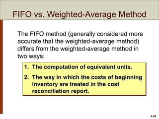 4-58
FIFO vs. Weighted-Average Method
The FIFO method (generally considered more
accurate that the weighted-average method)
differs from the weighted-average method in
two ways:
1. The computation of equivalent units.
2. The way in which the costs of beginning
inventory are treated in the cost
reconciliation report.
 