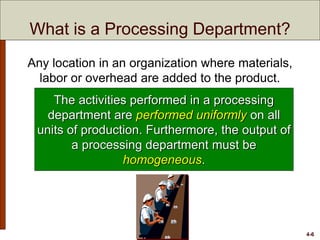 4-6
What is a Processing Department?
Any location in an organization where materials,
labor or overhead are added to the product.
The activities performed in a processing
department are performed uniformly on all
units of production. Furthermore, the output of
a processing department must be
homogeneous.
 