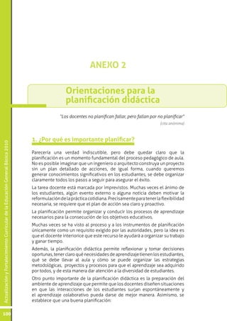 ANEXO 2

                                                                                                  Orientaciones para la
                                                                                                  planificación didáctica
                                                                                               “Los docentes no planifican fallar, pero fallan por no planificar”
                                                                                                                                                    (cita anónima)



                                                                                 1. ¿Por qué es importante planificar?
Actualización y Fortalecimiento Curricular de la Educación General Básica 2010




                                                                                 Parecería una verdad indiscutible, pero debe quedar claro que la
                                                                                 planificación es un momento fundamental del proceso pedagógico de aula.
                                                                                 No es posible imaginar que un ingeniero o arquitecto construya un proyecto
                                                                                 sin un plan detallado de acciones, de igual forma, cuando queremos
                                                                                 generar conocimientos significativos en los estudiantes, se debe organizar
                                                                                 claramente todos los pasos a seguir para asegurar el éxito.
                                                                                 La tarea docente está marcada por imprevistos. Muchas veces el ánimo de
                                                                                 los estudiantes, algún evento externo o alguna noticia deben motivar la
                                                                                 reformulación de la práctica cotidiana. Precisamente para tener la flexibilidad
                                                                                 necesaria, se requiere que el plan de acción sea claro y proactivo.
                                                                                 La planificación permite organizar y conducir los procesos de aprendizaje
                                                                                 necesarios para la consecución de los objetivos educativos.
                                                                                 Muchas veces se ha visto al proceso y a los instrumentos de planificación
                                                                                 únicamente como un requisito exigido por las autoridades, pero la idea es
                                                                                 que el docente interiorice que este recurso le ayudará a organizar su trabajo
                                                                                 y ganar tiempo.
                                                                                 Además, la planificación didáctica permite reflexionar y tomar decisiones
                                                                                 oportunas, tener claro qué necesidades de aprendizaje tienen los estudiantes,
                                                                                 qué se debe llevar al aula y cómo se puede organizar las estrategias
                                                                                 metodológicas, proyectos y procesos para que el aprendizaje sea adquirido
                                                                                 por todos, y de esta manera dar atención a la diversidad de estudiantes.
                                                                                 Otro punto importante de la planificación didáctica es la preparación del
                                                                                 ambiente de aprendizaje que permite que los docentes diseñen situaciones
                                                                                 en que las interacciones de los estudiantes surjan espontáneamente y
                                                                                 el aprendizaje colaborativo pueda darse de mejor manera. Asimismo, se
                                                                                 establece que una buena planificación:

100
 