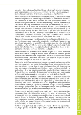 ventajas y desventajas de la utilización de esta energía en diferentes cam-
pos. Todas estas recomendaciones permitirán movilizar estructuras de pen-
samiento que finalmente determinarán aprendizajes significativos.
En los biomas localizados en la Zona Tórrida o Ecuatorial, la radiación solar cae
en forma perpendicular. Sin embargo, la existencia de los factores ambienta-
les caracterizan el clima de los desiertos naturales y antrópicos. Por esta ra-
zón, es aconsejable analizar la influencia de la energía solar en forma de luz y
calor en las plantas y animales que habitan las zonas desérticas del Ecuador.
Para continuar con el estudio de este bloque temático, los docentes pueden
indagar los conocimientos previos de sus estudiantes con las preguntas: ¿Qué
es la radiación solar? ¿Cómo está constituida? ¿A qué parte de la radiación so-
lar la identificamos como luz? ¿Cómo se descompone la luz? ¿Cuáles son sus
propiedades y cómo se la evidencia? Estas preguntas podrían servir también
de guía a sus estudiantes para buscar la información pertinente.
Es conveniente promover el análisis de la información obtenida de las diver-
sas fuentes; para este proceso, los estudiantes identificarán los conceptos
esenciales, los describirán y establecerán relaciones entre estas partes. El
resultado de estas actividades será representado en organizadores gráficos
como mentefactos, mapas conceptuales, tabla T, entre otros donde se evi-
dencie las relaciones entre los elementos analizados.
Se recomienda que para realizar un estudio integral de la acción antrópica
en los ecosistemas, se haga el análisis de las actividades humanas que se
efectúan para la remediación del problema de desertificación como sucede
en la Península de Santa Elena, mediante la ejecución del Proyecto Nacional
de trasvase de agua del río Daule a la península.
Es esencial también proponer experimentos que ayuden a la comprensión
de estos contenidos por medio de la utilización de instrumentos ópticos,
espejos, prismas y otros. Durante este trabajo experimental, abra espacios
para que sus estudiantes planteen hipótesis acerca de las propiedades y
aplicaciones de la luz, los colores de la luz y su incidencia en los procesos
fotosintéticos. Los resultados de estas experiencias deben ser presentados
en informes, los cuales podrán servir como una parte de la evaluación.
La energía solar se manifiesta también en forma de calor. Para su estudio
se recomienda que los docentes inicien con la diferenciación entre los con-
ceptos calor y temperatura, desde sus significados y definiciones del dic-
cionario y otros textos. La temperatura es una magnitud que refleja el nivel
térmico de un cuerpo (su capacidad para ceder energía calorífica) y el calor
es la energía que pierde o gana en ciertos procesos (es un flujo de energía
entre dos cuerpos que están a diferentes temperaturas).
                                                                                    Área de Ciencias Naturales




Posteriormente, es indispensable que los escolares propongan demostra-
ciones experimentales sobre cómo se produce el calor y su transmisión. Con
el desarrollo de estos procesos, podrán identificar la manera de medir el
calor y llegar a la definición de caloría. Para afirmar estos conceptos, los
docentes pueden orientar para la interpretación de tablas de datos acerca
de las calorías que proporcionan los diferentes alimentos y la necesidad del
organismo para su funcionamiento.
También se sugiere que los docentes, mediante actividades experiencia-
les, hagan que sus estudiantes logren leer los grados de temperatura de un

                                                                                    39
 