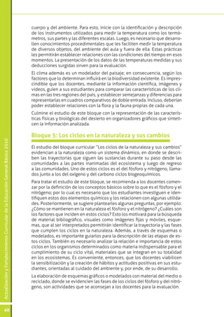 cuerpo y del ambiente. Para esto, inicie con la identificación y descripción
                                                                                 de los instrumentos utilizados para medir la temperatura como los termó-
                                                                                 metros, sus partes y las diferentes escalas. Luego, es necesario que desarro-
                                                                                 llen conocimientos procedimentales que les faciliten medir la temperatura
                                                                                 de diversos objetos, del ambiente del aula y fuera de ella. Estas prácticas
                                                                                 les permitirán establecer relaciones con las condiciones del tiempo en esos
                                                                                 momentos. La presentación de los datos de las temperaturas medidas y sus
                                                                                 deducciones surgidas sirven para la evaluación.
                                                                                 El clima además es un modelador del paisaje; en consecuencia, según los
                                                                                 factores que lo determinan influirá en la biodiversidad existente. Es impres-
                                                                                 cindible que los docentes, mediante la información científica, imágenes y
                                                                                 videos, guíen a sus estudiantes para comparar las características de los cli-
                                                                                 mas en las tres regiones del país, y establecer semejanzas y diferencias para
                                                                                 representarlas en cuadros comparativos de doble entrada. Incluso, deberían
                                                                                 poder establecer relaciones con la flora y la fauna propias de cada una.
                                                                                 Culmine el estudio de este bloque con la representación de las caracterís-
                                                                                 ticas físicas y biológicas del desierto en organizadores gráficos que sinteti-
                                                                                 cen la información analizada.

                                                                                 Bloque 5: Los ciclos en la naturaleza y sus cambios
Actualización y Fortalecimiento Curricular de la Educación General Básica 2010




                                                                                 El estudio del bloque curricular “Los ciclos de la naturaleza y sus cambios”
                                                                                 evidencian a la naturaleza como un sistema dinámico, en donde se descri-
                                                                                 ben las trayectorias que siguen las sustancias durante su paso desde las
                                                                                 comunidades a las partes inanimadas del ecosistema y luego de regreso
                                                                                 a las comunidades. Uno de estos ciclos es el del fósforo y nitrógeno, llama-
                                                                                 dos junto a los del oxígeno y del carbono ciclos biogeoquímicos.
                                                                                 Para tratar el estudio de este bloque, se recomienda a los docentes comen-
                                                                                 zar por la definición de los conceptos básicos sobre lo que es el fósforo y el
                                                                                 nitrógeno; por lo cual es necesario que los estudiantes investiguen e iden-
                                                                                 tifiquen estos dos elementos químicos y los relacionen con algunas utilida-
                                                                                 des. Posteriormente, se sugiere plantearles algunas preguntas, por ejemplo:
                                                                                 ¿Cómo se mantienen en la naturaleza el fósforo y el nitrógeno? ¿Cuáles son
                                                                                 los factores que inciden en estos ciclos? Esto los motivará para la búsqueda
                                                                                 de material bibliográfico, visuales como imágenes fijas y móviles, esque-
                                                                                 mas, que al ser interpretados permitirán identificar la trayectoria y las fases
                                                                                 que cumplen los ciclos en la naturaleza. Además, a través de esquemas o
                                                                                 modelados, es importante guiarlos para la descripción de las etapas de es-
                                                                                 tos ciclos. También es necesario analizar la relación e importancia de estos
                                                                                 ciclos en los organismos determinados como materia indispensable para el
                                                                                 cumplimiento de su ciclo vital, materiales que se integran en su totalidad
                                                                                 en los ecosistemas. Es conveniente, entonces, que los docentes viabilicen
                                                                                 la sensibilización y la creación de hábitos y actitudes positivas en sus estu-
                                                                                 diantes, orientadas al cuidado del ambiente y, por ende, de su desarrollo.
                                                                                 La elaboración de esquemas gráficos o modelados con material del medio o
                                                                                 reciclado, donde se evidencien las fases de los ciclos del fósforo y del nitró-
                                                                                 geno, son actividades que se aconsejan a los docentes para la evaluación.




           40
 