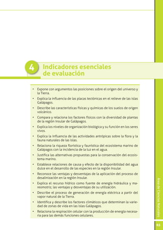 4      Indicadores esenciales
       de evaluación

•	 Expone con argumentos las posiciones sobre el origen del universo y
   la Tierra.
•	 Explica la influencia de las placas tectónicas en el relieve de las islas
   Galápagos.
•	 Describe las características físicas y químicas de los suelos de origen
   volcánico.
•	 Compara y relaciona los factores físicos con la diversidad de plantas
   de la región Insular de Galápagos.
•	 Explica los niveles de organización biológica y su función en los seres
   vivos.
•	 Explica la influencia de las actividades antrópicas sobre la flora y la
   fauna naturales de las islas.
•	 Relaciona la riqueza florística y faunística del ecosistema marino de
   Galápagos con la incidencia de la luz en el agua.
•	 Justifica las alternativas propuestas para la conservación del ecosis-
   tema marino.
•	 Establece relaciones de causa y efecto de la disponibilidad del agua
   dulce en el desarrollo de las especies en la región Insular.
•	 Reconoce las ventajas y desventajas de la aplicación del proceso de
   desalinización en la región Insular.
                                                                               Área de Ciencias Naturales




•	 Explica el recurso hídrico como fuente de energía hidráulica y ma-
   reomotriz, las ventajas y desventajas de su utilización.
•	 Describe el proceso de generación de energía eléctrica a partir del
   vapor natural de la Tierra.
•	 Identifica y describe los factores climáticos que determinan la varie-
   dad de zonas de vida en las islas Galápagos.
•	 Relaciona la respiración celular con la producción de energía necesa-
   ria para las demás funciones celulares.

                                                                               65
 