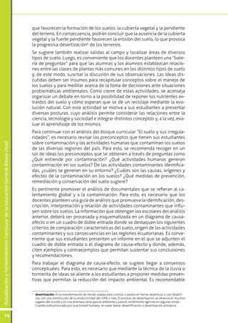 que favorecen la formación de los suelos: la cubierta vegetal y la pendiente
                                                                                 del terreno. En consecuencia, podrán concluir que la ausencia de la cubierta
                                                                                 vegetal y la fuerte pendiente favorecen la erosión del suelo, lo que provoca
                                                                                 la progresiva desertización6 de los terrenos.
                                                                                 Se sugiere también realizar salidas al campo y localizar áreas de diversos
                                                                                 tipos de suelo. Luego, es conveniente que los docentes planteen una “bate-
                                                                                 ría de preguntas” para que las alumnas y los alumnos establezcan relacio-
                                                                                 nes entre las clases de plantas más comunes en los distintos tipos de suelo
                                                                                 y, de este modo, suscitar la discusión de sus observaciones. Las ideas dis-
                                                                                 cutidas deben ser insumos para recapitular conceptos sobre el manejo de
                                                                                 los suelos y para meditar acerca de la toma de decisiones ante situaciones
                                                                                 problemáticas ambientales. Como cierre de estas actividades, se aconseja
                                                                                 organizar un debate en torno a la posibilidad de reponer los nutrientes ex-
                                                                                 traídos del suelo y cómo esperan que se dé un reciclaje mediante la evo-
                                                                                 lución natural. Con esta actividad se motiva a sus estudiantes a presentar
                                                                                 diversas posturas, cuyo análisis permite considerar las relaciones entre la
                                                                                 ciencia, tecnología y sociedad e integrar distintos conceptos y, a la vez, eva-
                                                                                 luar el aprendizaje de los mismos.
                                                                                 Para continuar con el análisis del bloque curricular “El suelo y sus irregula-
                                                                                 ridades”, es necesario revisar los preconceptos que tienen sus estudiantes
                                                                                 sobre contaminación y las actividades humanas que contaminan los suelos
Actualización y Fortalecimiento Curricular de la Educación General Básica 2010




                                                                                 de las diversas regiones del país. Para esto, se recomienda recoger en un
                                                                                 sol de ideas los preconceptos que se obtienen a través de preguntas como
                                                                                 ¿Qué entiende por contaminación? ¿Qué actividades humanas generan
                                                                                 contaminación en los suelos? De las actividades contaminantes identifica-
                                                                                 das, ¿cuáles se generan en su entorno? ¿Cuáles son las causas, orígenes y
                                                                                 efectos de la contaminación en los suelos? ¿Qué medidas de prevención,
                                                                                 remediación y conservación del suelo sugiere?
                                                                                 Es pertinente promover el análisis de documentales que se refieran al ca-
                                                                                 lentamiento global y a la contaminación. Para esto, es necesario que los
                                                                                 docentes planteen una guía de análisis que promueva la identificación, des-
                                                                                 cripción, interpretación y relación de actividades contaminantes que influ-
                                                                                 yen sobre los suelos. La información que obtengan los escolares del análisis
                                                                                 anterior, deberá ser procesada y esquematizada en un diagrama de causa-
                                                                                 efecto o en un cuadro de doble entrada donde se destaquen los siguientes
                                                                                 criterios de comparación: características del suelo, origen de las actividades
                                                                                 contaminantes y sus consecuencias en las regiones ecuatorianas. Es conve-
                                                                                 niente que sus estudiantes presenten un informe en el que se adjunten el
                                                                                 cuadro de doble entrada o el diagrama de causa-efecto y donde, además,
                                                                                 citen ejemplos y contraejemplos que permitan sustentar sus conclusiones
                                                                                 y recomendaciones.
                                                                                 Para trabajar el diagrama de causa-efecto, se sugiere llegar a consensos
                                                                                 conceptuales. Para esto, es necesario que mediante la técnica de la lluvia o
                                                                                 tormenta de ideas se aliente a los estudiantes a proponer medidas preven-
                                                                                 tivas que permitan la reducción del impacto ambiental. Es recomendable


                                                                                 	 desertización. Es la transformación de tierras usadas para cultivos o pastos en tierras desérticas o casi desérti-
                                                                                 6

                                                                                   cas, con una disminución de la productividad del 10% o más. El proceso de desertización se observa en muchos
                                                                                   lugares del mundo y es una amenaza seria para el ambiente y para el rendimiento agrícola en algunas zonas.
                                                                                   Cuando está provocado por la actividad humana, se suele llamar desertificación o desertización antrópica.


           76
 