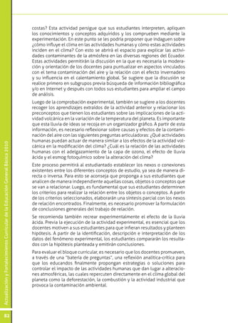 costas? Esta actividad persigue que sus estudiantes interpreten, apliquen
                                                                                 los conocimientos y conceptos adquiridos y los comprueben mediante la
                                                                                 experimentación. En este punto se les podría proponer que indaguen sobre
                                                                                 ¿cómo influye el clima en las actividades humanas y cómo estas actividades
                                                                                 inciden en el clima? Con esto se abrirá el espacio para explicar las activi-
                                                                                 dades contaminantes de la atmósfera en las diversas regiones del Ecuador.
                                                                                 Estas actividades permitirán la discusión en la que es necesaria la modera-
                                                                                 ción y orientación de los docentes para puntualizar en aspectos vinculados
                                                                                 con el tema contaminación del aire y la relación con el efecto invernadero
                                                                                 y su influencia en el calentamiento global. Se sugiere que la discusión se
                                                                                 realice primero en subgrupos previa búsqueda de información bibliográfica
                                                                                 y/o en Internet y después con todos sus estudiantes para ampliar el campo
                                                                                 de análisis.
                                                                                 Luego de la comprobación experimental, también se sugiere a los docentes
                                                                                 recoger los aprendizajes extraídos de la actividad anterior y relacionar los
                                                                                 preconceptos que tienen los estudiantes sobre las implicaciones de la acti-
                                                                                 vidad volcánica en la variación de la temperatura del planeta. Es importante
                                                                                 que esta lluvia de ideas se recoja en un organizador gráfico. A partir de esta
                                                                                 información, es necesario reflexionar sobre causas y efectos de la contami-
                                                                                 nación del aire con las siguientes preguntas articuladoras: ¿Qué actividades
                                                                                 humanas puedan actuar de manera similar a los efectos de la actividad vol-
Actualización y Fortalecimiento Curricular de la Educación General Básica 2010




                                                                                 cánica en la modificación del clima? ¿Cuál es la relación de las actividades
                                                                                 humanas con el adelgazamiento de la capa de ozono, el efecto de lluvia
                                                                                 ácida y el esmog fotoquímico sobre la alteración del clima?
                                                                                 Este proceso permitirá al estudiantado establecer los nexos o conexiones
                                                                                 existentes entre los diferentes conceptos de estudio, ya sea de manera di-
                                                                                 recta o inversa. Para esto se aconseja que proponga a sus estudiantes que
                                                                                 analicen de manera independiente aquellas cosas, objetos o conceptos que
                                                                                 se van a relacionar. Luego, es fundamental que sus estudiantes determinen
                                                                                 los criterios para realizar la relación entre los objetos o conceptos. A partir
                                                                                 de los criterios seleccionados, elaborarán una síntesis parcial con los nexos
                                                                                 de relación encontrados. Finalmente, es necesario promover la formulación
                                                                                 de conclusiones generales del trabajo de relación.
                                                                                 Se recomienda también recrear experimentalmente el efecto de la lluvia
                                                                                 ácida. Previa la ejecución de la actividad experimental, es esencial que los
                                                                                 docentes motiven a sus estudiantes para que infieran resultados y planteen
                                                                                 hipótesis. A partir de la identificación, descripción e interpretación de los
                                                                                 datos del fenómeno experimental, los estudiantes compararán los resulta-
                                                                                 dos con la hipótesis planteada y emitirán conclusiones.
                                                                                 Para evaluar el bloque curricular, es necesario que los docentes promueven,
                                                                                 a través de una “batería de preguntas”, una reflexión analítica-crítica para
                                                                                 que los educandos finalmente propongan estrategias o soluciones para
                                                                                 controlar el impacto de las actividades humanas que dan lugar a alteracio-
                                                                                 nes atmosféricas, las cuales repercuten directamente en el clima global del
                                                                                 planeta como la deforestación, la combustión y la actividad industrial que
                                                                                 provoca la contaminación ambiental.




           82
 
