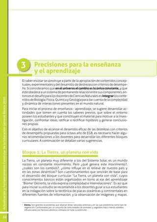 ActualizaciónyFortalecimientoCurriculardelaEducaciónGeneralBásica2010
32
Precisiones para la enseñanza
y el aprendizaje
3
El saber escolar se construye a partir de la apropiación de contenidos concep-
tuales,experimentalesydeldesarrollodedestrezasconcriteriosdedesempe-
ño. Si consideramos que eneluniversoelcambioesloúnicoconstante, y que
ésteobedeceaunsistemadepermanenterelaciónentresuscomponentes,en-
tonceseldesafíoparalosdocentesdeCienciasNaturalesesintegrarlosconte-
nidosdeBiología,Física,QuímicayGeologíaparadarcuentadelacomplejidad
y dinámica de interacciones presentes en el mundo natural.
Para iniciar el proceso de enseñanza - aprendizaje, se sugiere desarrollar ac-
tividades que tomen en cuenta los saberes previos, que sobre el entorno
poseen los estudiantes y que constituyen el material para motivar a la inves-
tigación, confrontar ideas, ratificar o rectificar hipótesis y generar conclusio-
nes propias.
Con el objetivo de alcanzar el desarrollo eficaz de las destrezas con criterios
de desempeño propuestas para octavo año de EGB, es necesario hacer algu-
nas recomendaciones a los docentes para desarrollar los diferentes bloques
curriculares. A continuación se detallan varias sugerencias.
La Tierra, un planeta muy diferente a los del Sistema Solar, es un mundo
rocoso en constante movimiento. Pero ¿qué genera este movimiento?,
¿cuáles son los cambios?, ¿cómo influye en el relieve de nuestro país y
en las zonas desérticas? Son cuestionamientos que servirán de base para
el desarrollo del bloque curricular “La Tierra, un planeta con vida”, cuyos
conocimientos básicos están organizados en torno al eje del aprendizaje
“Bioma4
Desierto, la vida expresa complejidad e interrelaciones”. Es así que
para iniciar su estudio se recomienda a los docentes guiar a sus estudiantes
en la indagación sobre la tectónica de placas oceánicas y continentales en
diferentes fuentes de información, y la observación de imágenes y mapas.
Bloque 1: La Tierra, un planeta con vida
4
	 bioma. Son grandes ecosistemas que abarcan áreas naturales extensas y en las que predomina cierto tipo de
vegetación. Conformadas por un conjunto de comunidades de animales y vegetales más o menos estables
influenciadas por factores abióticos similares en toda su extensión.
 