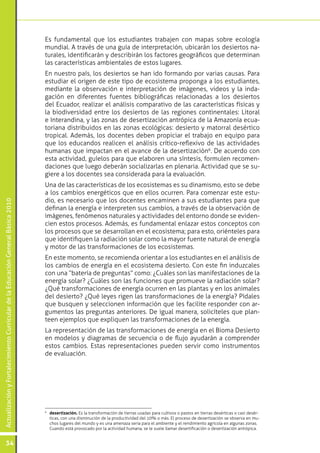 ActualizaciónyFortalecimientoCurriculardelaEducaciónGeneralBásica2010
34
Es fundamental que los estudiantes trabajen con mapas sobre ecología
mundial. A través de una guía de interpretación, ubicarán los desiertos na-
turales, identificarán y describirán los factores geográficos que determinan
las características ambientales de estos lugares.
En nuestro país, los desiertos se han ido formando por varias causas. Para
estudiar el origen de este tipo de ecosistema proponga a los estudiantes,
mediante la observación e interpretación de imágenes, videos y la inda-
gación en diferentes fuentes bibliográficas relacionadas a los desiertos
del Ecuador, realizar el análisis comparativo de las características físicas y
la biodiversidad entre los desiertos de las regiones continentales: Litoral
e Interandina, y las zonas de desertización antrópica de la Amazonía ecua-
toriana distribuidos en las zonas ecológicas: desierto y matorral desértico
tropical. Además, los docentes deben propiciar el trabajo en equipo para
que los educandos realicen el análisis crítico-reflexivo de las actividades
humanas que impactan en el avance de la desertización6
. De acuerdo con
esta actividad, guíelos para que elaboren una síntesis, formulen recomen-
daciones que luego deberán socializarlas en plenaria. Actividad que se su-
giere a los docentes sea considerada para la evaluación.
Una de las características de los ecosistemas es su dinamismo, esto se debe
a los cambios energéticos que en ellos ocurren. Para comenzar este estu-
dio, es necesario que los docentes encaminen a sus estudiantes para que
definan la energía e interpreten sus cambios, a través de la observación de
imágenes, fenómenos naturales y actividades del entorno donde se eviden-
cien estos procesos. Además, es fundamental enlazar estos conceptos con
los procesos que se desarrollan en el ecosistema; para esto, oriénteles para
que identifiquen la radiación solar como la mayor fuente natural de energía
y motor de las transformaciones de los ecosistemas.
En este momento, se recomienda orientar a los estudiantes en el análisis de
los cambios de energía en el ecosistema desierto. Con este fin induzcales
con una “batería de preguntas” como: ¿Cuáles son las manifestaciones de la
energía solar? ¿Cuáles son las funciones que promueve la radiación solar?
¿Qué transformaciones de energía ocurren en las plantas y en los animales
del desierto? ¿Qué leyes rigen las transformaciones de la energía? Pídales
que busquen y seleccionen información que les facilite responder con ar-
gumentos las preguntas anteriores. De igual manera, solicíteles que plan-
teen ejemplos que expliquen las transformaciones de la energía.
La representación de las transformaciones de energía en el Bioma Desierto
en modelos y diagramas de secuencia o de flujo ayudarán a comprender
estos cambios. Estas representaciones pueden servir como instrumentos
de evaluación.
6
	 desertización. Es la transformación de tierras usadas para cultivos o pastos en tierras desérticas o casi desér-
ticas, con una disminución de la productividad del 10% o más. El proceso de desertización se observa en mu-
chos lugares del mundo y es una amenaza seria para el ambiente y el rendimiento agrícola en algunas zonas.
Cuando está provocado por la actividad humana, se le suele llamar desertificación o desertización antrópica.
 