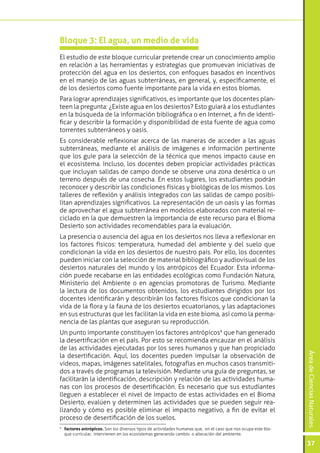 ÁreadeCienciasNaturales
37
El estudio de este bloque curricular pretende crear un conocimiento amplio
en relación a las herramientas y estrategias que promuevan iniciativas de
protección del agua en los desiertos, con enfoques basados en incentivos
en el manejo de las aguas subterráneas, en general, y, específicamente, el
de los desiertos como fuente importante para la vida en estos biomas.
Para lograr aprendizajes significativos, es importante que los docentes plan-
teen la pregunta: ¿Existe agua en los desiertos? Esto guiará a los estudiantes
en la búsqueda de la información bibliográfica o en Internet, a fin de identi-
ficar y describir la formación y disponibilidad de esta fuente de agua como
torrentes subterráneos y oasis.
Es considerable reflexionar acerca de las maneras de acceder a las aguas
subterráneas, mediante el análisis de imágenes e información pertinente
que los guíe para la selección de la técnica que menos impacto cause en
el ecosistema. Incluso, los docentes deben propiciar actividades prácticas
que incluyan salidas de campo donde se observe una zona desértica o un
terreno después de una cosecha. En estos lugares, los estudiantes podrán
reconocer y describir las condiciones físicas y biológicas de los mismos. Los
talleres de reflexión y análisis integrados con las salidas de campo posibi-
litan aprendizajes significativos. La representación de un oasis y las formas
de aprovechar el agua subterránea en modelos elaborados con material re-
ciclado en la que demuestren la importancia de este recurso para el Bioma
Desierto son actividades recomendables para la evaluación.
La presencia o ausencia del agua en los desiertos nos lleva a reflexionar en
los factores físicos: temperatura, humedad del ambiente y del suelo que
condicionan la vida en los desiertos de nuestro país. Por ello, los docentes
pueden iniciar con la selección de material bibliográfico y audiovisual de los
desiertos naturales del mundo y los antrópicos del Ecuador. Esta informa-
ción puede recabarse en las entidades ecológicas como Fundación Natura,
Ministerio del Ambiente o en agencias promotoras de Turismo. Mediante
la lectura de los documentos obtenidos, los estudiantes dirigidos por los
docentes identificarán y describirán los factores físicos que condicionan la
vida de la flora y la fauna de los desiertos ecuatorianos, y las adaptaciones
en sus estructuras que les facilitan la vida en este bioma, así como la perma-
nencia de las plantas que aseguran su reproducción.
Un punto importante constituyen los factores antrópicos9
que han generado
la desertificación en el país. Por esto se recomienda encauzar en el análisis
de las actividades ejecutadas por los seres humanos y que han propiciado
la desertificación. Aquí, los docentes pueden impulsar la observación de
videos, mapas, imágenes satelitales, fotografías en muchos casos transmiti-
dos a través de programas la televisión. Mediante una guía de preguntas, se
facilitarán la identificación, descripción y relación de las actividades huma-
nas con los procesos de desertificación. Es necesario que sus estudiantes
lleguen a establecer el nivel de impacto de estas actividades en el Bioma
Desierto, evalúen y determinen las actividades que se pueden seguir rea-
lizando y cómo es posible eliminar el impacto negativo, a fin de evitar el
proceso de desertificación de los suelos.
Bloque 3: El agua, un medio de vida
9
	 factores antrópicos. Son los diversos tipos de actividades humanas que, en el caso que nos ocupa este blo-
que curricular, intervienen en los ecosistemas generando cambio o alteración del ambiente.
 