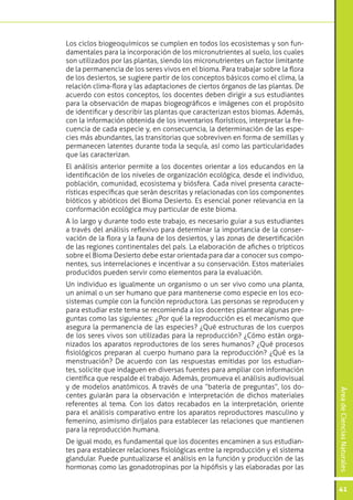 ÁreadeCienciasNaturales
41
Los ciclos biogeoquímicos se cumplen en todos los ecosistemas y son fun-
damentales para la incorporación de los micronutrientes al suelo, los cuales
son utilizados por las plantas, siendo los micronutrientes un factor limitante
de la permanencia de los seres vivos en el bioma. Para trabajar sobre la flora
de los desiertos, se sugiere partir de los conceptos básicos como el clima, la
relación clima-flora y las adaptaciones de ciertos órganos de las plantas. De
acuerdo con estos conceptos, los docentes deben dirigir a sus estudiantes
para la observación de mapas biogeográficos e imágenes con el propósito
de identificar y describir las plantas que caracterizan estos biomas. Además,
con la información obtenida de los inventarios florísticos, interpretar la fre-
cuencia de cada especie y, en consecuencia, la determinación de las espe-
cies más abundantes, las transitorias que sobreviven en forma de semillas y
permanecen latentes durante toda la sequía, así como las particularidades
que las caracterizan.
El análisis anterior permite a los docentes orientar a los educandos en la
identificación de los niveles de organización ecológica, desde el individuo,
población, comunidad, ecosistema y biósfera. Cada nivel presenta caracte-
rísticas específicas que serán descritas y relacionadas con los componentes
bióticos y abióticos del Bioma Desierto. Es esencial poner relevancia en la
conformación ecológica muy particular de este bioma.
A lo largo y durante todo este trabajo, es necesario guiar a sus estudiantes
a través del análisis reflexivo para determinar la importancia de la conser-
vación de la flora y la fauna de los desiertos, y las zonas de desertificación
de las regiones continentales del país. La elaboración de afiches o trípticos
sobre el Bioma Desierto debe estar orientada para dar a conocer sus compo-
nentes, sus interrelaciones e incentivar a su conservación. Estos materiales
producidos pueden servir como elementos para la evaluación.
Un individuo es igualmente un organismo o un ser vivo como una planta,
un animal o un ser humano que para mantenerse como especie en los eco-
sistemas cumple con la función reproductora. Las personas se reproducen y
para estudiar este tema se recomienda a los docentes plantear algunas pre-
guntas como las siguientes: ¿Por qué la reproducción es el mecanismo que
asegura la permanencia de las especies? ¿Qué estructuras de los cuerpos
de los seres vivos son utilizadas para la reproducción? ¿Cómo están orga-
nizados los aparatos reproductores de los seres humanos? ¿Qué procesos
fisiológicos preparan al cuerpo humano para la reproducción? ¿Qué es la
menstruación? De acuerdo con las respuestas emitidas por los estudian-
tes, solicite que indaguen en diversas fuentes para ampliar con información
científica que respalde el trabajo. Además, promueva el análisis audiovisual
y de modelos anatómicos. A través de una “batería de preguntas”, los do-
centes guiarán para la observación e interpretación de dichos materiales
referentes al tema. Con los datos recabados en la interpretación, oriente
para el análisis comparativo entre los aparatos reproductores masculino y
femenino, asimismo diríjalos para establecer las relaciones que mantienen
para la reproducción humana.
De igual modo, es fundamental que los docentes encaminen a sus estudian-
tes para establecer relaciones fisiológicas entre la reproducción y el sistema
glandular. Puede puntualizarse el análisis en la función y producción de las
hormonas como las gonadotropinas por la hipófisis y las elaboradas por las
 