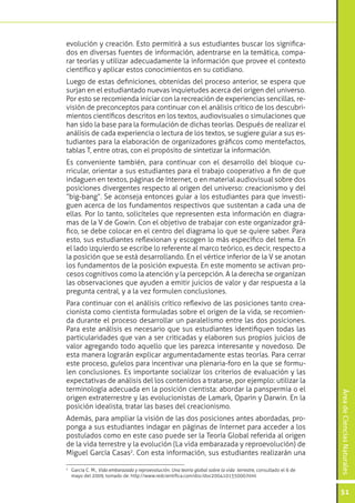 ÁreadeCienciasNaturales
51
evolución y creación. Esto permitirá a sus estudiantes buscar los significa-
dos en diversas fuentes de información, adentrarse en la temática, compa-
rar teorías y utilizar adecuadamente la información que provee el contexto
científico y aplicar estos conocimientos en su cotidiano.
Luego de estas definiciones, obtenidas del proceso anterior, se espera que
surjan en el estudiantado nuevas inquietudes acerca del origen del universo.
Por esto se recomienda iniciar con la recreación de experiencias sencillas, re-
visión de preconceptos para continuar con el análisis crítico de los descubri-
mientos científicos descritos en los textos, audiovisuales o simulaciones que
han sido la base para la formulación de dichas teorías. Después de realizar el
análisis de cada experiencia o lectura de los textos, se sugiere guiar a sus es-
tudiantes para la elaboración de organizadores gráficos como mentefactos,
tablas T, entre otras, con el propósito de sintetizar la información.
Es conveniente también, para continuar con el desarrollo del bloque cu-
rricular, orientar a sus estudiantes para el trabajo cooperativo a fin de que
indaguen en textos, páginas de Internet, o en material audiovisual sobre dos
posiciones divergentes respecto al origen del universo: creacionismo y del
“big-bang“. Se aconseja entonces guiar a los estudiantes para que investi-
guen acerca de los fundamentos respectivos que sustentan a cada una de
ellas. Por lo tanto, solicíteles que representen esta información en diagra-
mas de la V de Gowin. Con el objetivo de trabajar con este organizador grá-
fico, se debe colocar en el centro del diagrama lo que se quiere saber. Para
esto, sus estudiantes reflexionan y escogen lo más específico del tema. En
el lado izquierdo se escribe lo referente al marco teórico, es decir, respecto a
la posición que se está desarrollando. En el vértice inferior de la V se anotan
los fundamentos de la posición expuesta. En este momento se activan pro-
cesos cognitivos como la atención y la percepción. A la derecha se organizan
las observaciones que ayuden a emitir juicios de valor y dar respuesta a la
pregunta central, y a la vez formulen conclusiones.
Para continuar con el análisis crítico reflexivo de las posiciones tanto crea-
cionista como cientista formuladas sobre el origen de la vida, se recomien-
da durante el proceso desarrollar un paralelismo entre las dos posiciones.
Para este análisis es necesario que sus estudiantes identifiquen todas las
particularidades que van a ser criticadas y elaboren sus propios juicios de
valor agregando todo aquello que les parezca interesante y novedoso. De
esta manera lograrán explicar argumentadamente estas teorías. Para cerrar
este proceso, guíelos para incentivar una plenaria-foro en la que se formu-
len conclusiones. Es importante socializar los criterios de evaluación y las
expectativas de análisis del los contenidos a tratarse, por ejemplo: utilizar la
terminología adecuada en la posición cientista: abordar la panspermia o el
origen extraterrestre y las evolucionistas de Lamark, Oparin y Darwin. En la
posición idealista, tratar las bases del creacionismo.
Además, para ampliar la visión de las dos posiciones antes abordadas, pro-
ponga a sus estudiantes indagar en páginas de Internet para acceder a los
postulados como en este caso puede ser la Teoría Global referida al origen
de la vida terrestre y la evolución (La vida embarazada y reproevolución) de
Miguel García Casas2
. Con esta información, sus estudiantes realizarán una
2
	 García C. M., Vida embarazada y reproevolución. Una teoría global sobre la vida terrestre, consultado el 6 de
mayo del 2009, tomado de: http://www.redcientifica.com/doc/doc200410155000.html
 