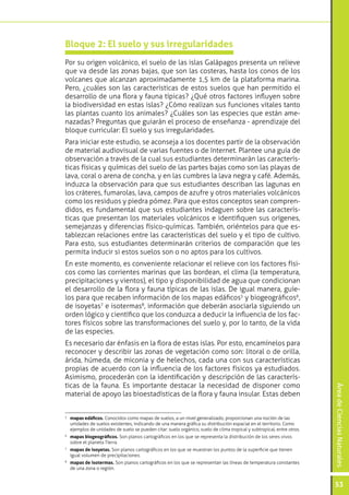 ÁreadeCienciasNaturales
53
Por su origen volcánico, el suelo de las islas Galápagos presenta un relieve
que va desde las zonas bajas, que son las costeras, hasta los conos de los
volcanes que alcanzan aproximadamente 1,5 km de la plataforma marina.
Pero, ¿cuáles son las características de estos suelos que han permitido el
desarrollo de una flora y fauna típicas? ¿Qué otros factores influyen sobre
la biodiversidad en estas islas? ¿Cómo realizan sus funciones vitales tanto
las plantas cuanto los animales? ¿Cuáles son las especies que están ame-
nazadas? Preguntas que guiarán el proceso de enseñanza - aprendizaje del
bloque curricular: El suelo y sus irregularidades.
Para iniciar este estudio, se aconseja a los docentes partir de la observación
de material audiovisual de varias fuentes o de Internet. Plantee una guía de
observación a través de la cual sus estudiantes determinarán las caracterís-
ticas físicas y químicas del suelo de las partes bajas como son las playas de
lava, coral o arena de concha, y en las cumbres la lava negra y café. Además,
induzca la observación para que sus estudiantes describan las lagunas en
los cráteres, fumarolas, lava, campos de azufre y otros materiales volcánicos
como los residuos y piedra pómez. Para que estos conceptos sean compren-
didos, es fundamental que sus estudiantes indaguen sobre las caracterís-
ticas que presentan los materiales volcánicos e identifiquen sus orígenes,
semejanzas y diferencias físico-químicas. También, oriéntelos para que es-
tablezcan relaciones entre las características del suelo y el tipo de cultivo.
Para esto, sus estudiantes determinarán criterios de comparación que les
permita inducir si estos suelos son o no aptos para los cultivos.
En este momento, es conveniente relacionar el relieve con los factores físi-
cos como las corrientes marinas que las bordean, el clima (la temperatura,
precipitaciones y vientos), el tipo y disponibilidad de agua que condicionan
el desarrollo de la flora y fauna típicas de las islas. De igual manera, guíe-
los para que recaben información de los mapas edáficos5
y biogeográficos6
,
de isoyetas7
e isotermas8
, información que deberán asociarla siguiendo un
orden lógico y científico que los conduzca a deducir la influencia de los fac-
tores físicos sobre las transformaciones del suelo y, por lo tanto, de la vida
de las especies.
Es necesario dar énfasis en la flora de estas islas. Por esto, encamínelos para
reconocer y describir las zonas de vegetación como son: litoral o de orilla,
árida, húmeda, de miconia y de helechos, cada una con sus características
propias de acuerdo con la influencia de los factores físicos ya estudiados.
Asimismo, procederán con la identificación y descripción de las caracterís-
ticas de la fauna. Es importante destacar la necesidad de disponer como
material de apoyo las bioestadísticas de la flora y fauna insular. Estas deben
Bloque 2: El suelo y sus irregularidades
5
	 mapas edáficos. Conocidos como mapas de suelos, a un nivel generalizado, proporcionan una noción de las
unidades de suelos existentes, indicando de una manera gráfica su distribución espacial en el territorio. Como
ejemplos de unidades de suelo se pueden citar: suelo orgánico, suelo de clima tropical y subtropical, entre otros.
6
	 mapas biogeográficos. Son planos cartográficos en los que se representa la distribución de los seres vivos
sobre el planeta Tierra.
7
	 mapas de isoyetas. Son planos cartográficos en los que se muestran los puntos de la superficie que tienen
igual volumen de precipitaciones.
8
	 mapas de isotermas. Son planos cartográficos en los que se representan las líneas de temperatura constantes
de una zona o región.
 