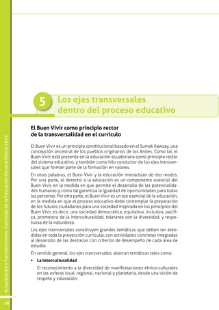5         Los ejes transversales
                                                                                               dentro del proceso educativo
                                                                                 El Buen Vivir como principio rector
                                                                                 de la transversalidad en el currículo
Actualización y Fortalecimiento Curricular de la Educación General Básica 2010




                                                                                 El Buen Vivir es un principio constitucional basado en el Sumak Kawsay, una
                                                                                 concepción ancestral de los pueblos originarios de los Andes. Como tal, el
                                                                                 Buen Vivir está presente en la educación ecuatoriana como principio rector
                                                                                 del sistema educativo, y también como hilo conductor de los ejes transver-
                                                                                 sales que forman parte de la formación en valores.
                                                                                 En otras palabras, el Buen Vivir y la educación interactúan de dos modos.
                                                                                 Por una parte, el derecho a la educación es un componente esencial del
                                                                                 Buen Vivir, en la medida en que permite el desarrollo de las potencialida-
                                                                                 des humanas y como tal garantiza la igualdad de oportunidades para todas
                                                                                 las personas. Por otra parte, el Buen Vivir es un eje esencial de la educación,
                                                                                 en la medida en que el proceso educativo debe contemplar la preparación
                                                                                 de los futuros ciudadanos para una sociedad inspirada en los principios del
                                                                                 Buen Vivir, es decir, una sociedad democrática, equitativa, inclusiva, pacífi-
                                                                                 ca, promotora de la interculturalidad, tolerante con la diversidad, y respe-
                                                                                 tuosa de la naturaleza.
                                                                                 Los ejes transversales constituyen grandes temáticas que deben ser aten-
                                                                                 didas en toda la proyección curricular, con actividades concretas integradas
                                                                                 al desarrollo de las destrezas con criterios de desempeño de cada área de
                                                                                 estudio.
                                                                                 En sentido general, los ejes transversales, abarcan temáticas tales como:
                                                                                 •	 La interculturalidad
                                                                                 	   El reconocimiento a la diversidad de manifestaciones étnico-culturales
                                                                                     en las esferas local, regional, nacional y planetaria, desde una visión de
                                                                                     respeto y valoración.




           16
 