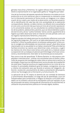 gónadas masculinas y femeninas. Se sugiere reforzar estos contenidos me-
                                                                                 diante la representación en el organizador gráfico la “fotografía que habla”.
                                                                                 Una de las funciones del aparato reproductor femenino vinculada con la re-
                                                                                 producción es el ciclo menstrual, para su comprensión es necesario contar
                                                                                 con la información pertinente en forma escrita, en imágenes o en videos,
                                                                                 a partir de los cuales y por medio de la observación, los docentes propicia-
                                                                                 rán la identificación de cada fase del ciclo acompañada de la explicación
                                                                                 correspondiente. Además, se debe orientar a la reflexión de la sexualidad y
                                                                                 el ciclo como una función más que marca el inicio de la función reproducto-
                                                                                 ra. Es conveniente analizar con sus estudiantes los cambios biopsicosocia-
                                                                                 les de los púberes, adolescentes y jóvenes, que van desarrollándose a partir
                                                                                 de esta función y de los “sueños húmedos” de los varones, igualmente de la
                                                                                 higiene que debe observarse tanto en relación con este período como con
                                                                                 los órganos reproductores femenino y masculino.
                                                                                 Organice equipos de trabajo para que los estudiantes reflexionen acerca de
                                                                                 las siguientes preguntas: ¿Por qué no se habla abiertamente sobre la mas-
                                                                                 turbación? ¿Cómo se puede prevenir el embarazo adolescente? ¿Cómo evi-
                                                                                 tar el contagio de enfermedades de transmisión sexual? ¿Qué otros temas
                                                                                 relacionados con la sexualidad no se hablan claramente? Esta actividad les
                                                                                 facilitará encontrar las razones que determinan estas conductas y sugerir
                                                                                 las maneras de cómo llevar estos temas como parte de su madurez sexual.
Actualización y Fortalecimiento Curricular de la Educación General Básica 2010




                                                                                 La exposición de sus trabajos en plenaria permitirá llegar a formular conclu-
                                                                                 siones y recomendaciones. Este taller se recomienda para la evaluación.
                                                                                 Para cerrar el eje del aprendizaje “El Bioma Desierto: la vida expresa com-
                                                                                 plejidad e interrelaciones”, oriente a los estudiantes para el diseño y desa-
                                                                                 rrollo de proyectos de investigación sobre cómo el avance de la ciencia y la
                                                                                 tecnología, al igual que las manifestaciones socioculturales de la población
                                                                                 de estas áreas, impactan positiva y/o negativamente en los ciclos de la na-
                                                                                 turaleza. Es aconsejable establecer guías de trabajo, cronogramas, recursos
                                                                                 y criterios de evaluación para que durante el proceso de indagación, ob-
                                                                                 tención, recolección, procesamiento de datos y presentación del proyecto,
                                                                                 utilicen las Tecnologías de la Información y la Comunicación, TIC.
                                                                                 La aplicación de las TIC implica el dominio de una variedad de destrezas
                                                                                 y conocimientos desarrollados a lo largo del eje de aprendizaje y que son
                                                                                 indispensables para correlacionar, e integrar los bloques curriculares abor-
                                                                                 dados con el contexto cultural de los estudiantes como por ejemplo, el uso
                                                                                 del procesador de textos, la búsqueda de información en la red (Internet), la
                                                                                 utilización de presentaciones públicas en formato digital, etcétera.




           42
 